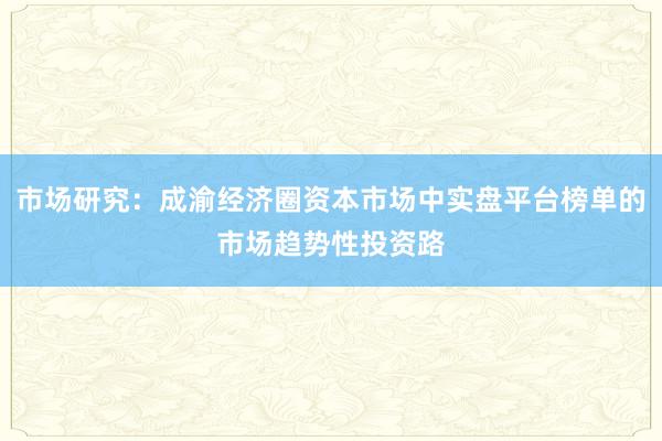 市场研究：成渝经济圈资本市场中实盘平台榜单的市场趋势性投资路