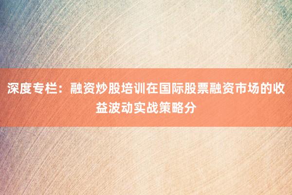 深度专栏：融资炒股培训在国际股票融资市场的收益波动实战策略分