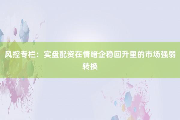 风控专栏：实盘配资在情绪企稳回升里的市场强弱转换