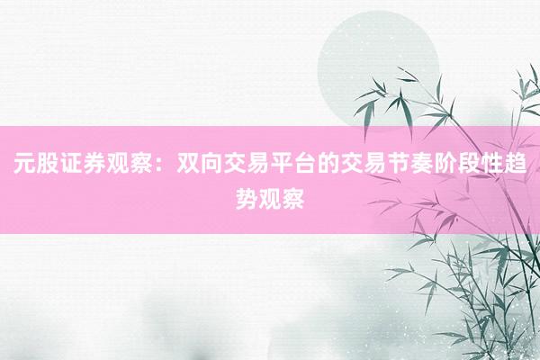 元股证券观察：双向交易平台的交易节奏阶段性趋势观察