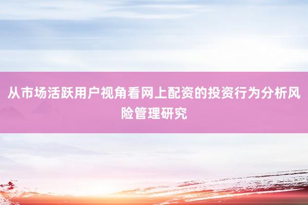 从市场活跃用户视角看网上配资的投资行为分析风险管理研究