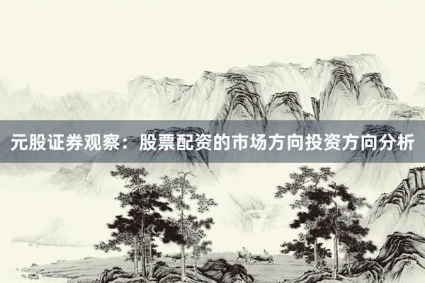元股证券观察：股票配资的市场方向投资方向分析