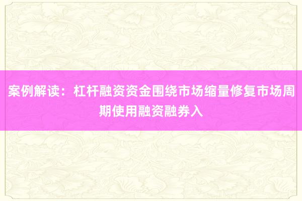 案例解读：杠杆融资资金围绕市场缩量修复市场周期使用融资融券入