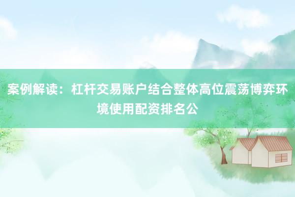 案例解读：杠杆交易账户结合整体高位震荡博弈环境使用配资排名公