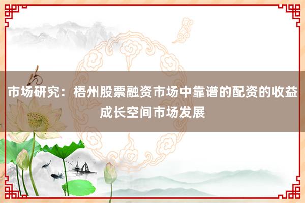 市场研究：梧州股票融资市场中靠谱的配资的收益成长空间市场发展