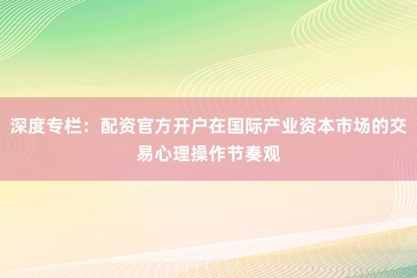 深度专栏：配资官方开户在国际产业资本市场的交易心理操作节奏观