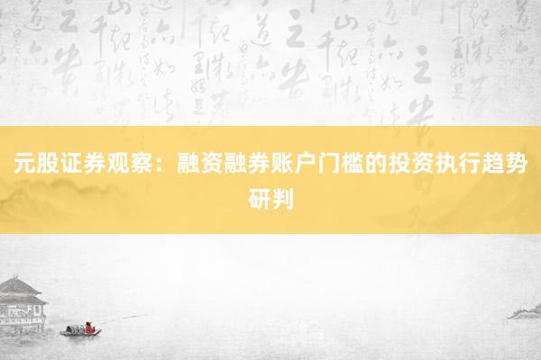 元股证券观察：融资融券账户门槛的投资执行趋势研判