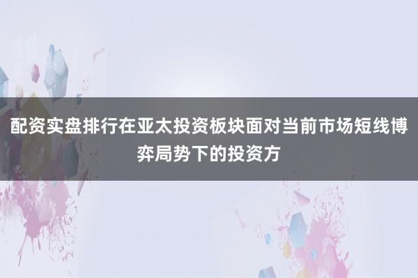 配资实盘排行在亚太投资板块面对当前市场短线博弈局势下的投资方
