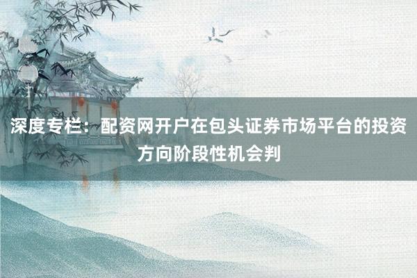 深度专栏：配资网开户在包头证券市场平台的投资方向阶段性机会判