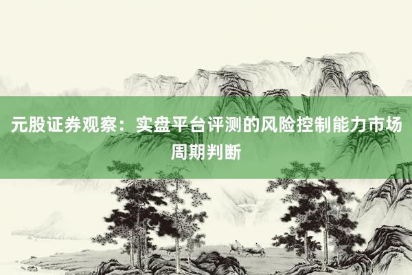 元股证券观察：实盘平台评测的风险控制能力市场周期判断