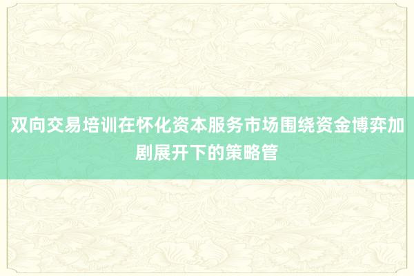 双向交易培训在怀化资本服务市场围绕资金博弈加剧展开下的策略管
