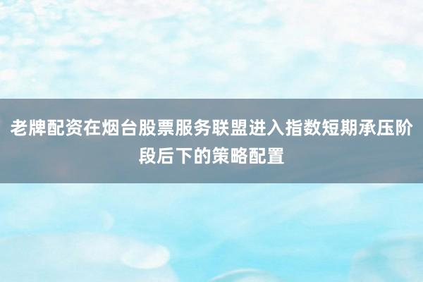 老牌配资在烟台股票服务联盟进入指数短期承压阶段后下的策略配置