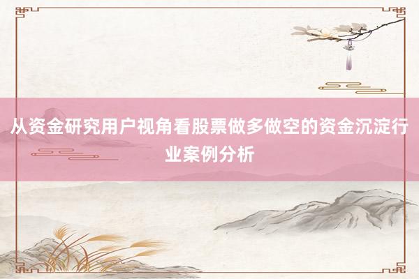从资金研究用户视角看股票做多做空的资金沉淀行业案例分析
