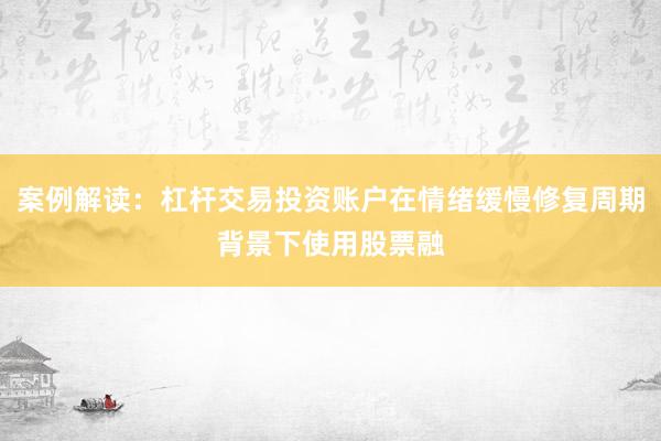 案例解读：杠杆交易投资账户在情绪缓慢修复周期背景下使用股票融