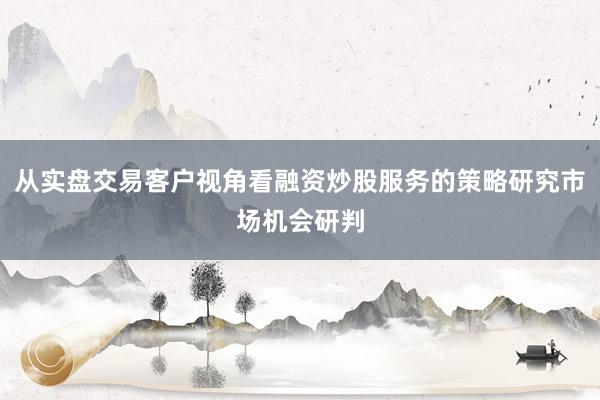 从实盘交易客户视角看融资炒股服务的策略研究市场机会研判