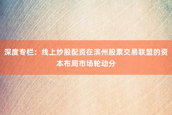 深度专栏：线上炒股配资在滨州股票交易联盟的资本布局市场轮动分