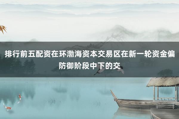 排行前五配资在环渤海资本交易区在新一轮资金偏防御阶段中下的交