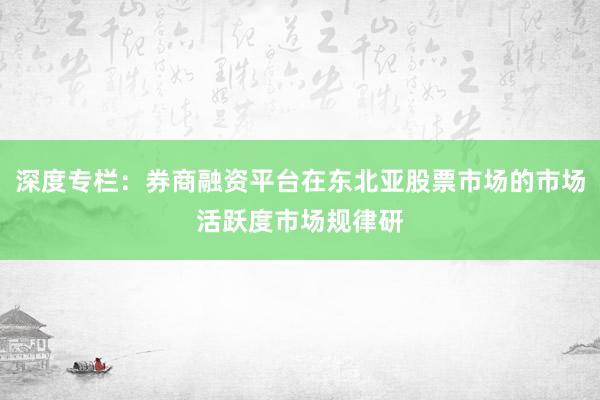 深度专栏：券商融资平台在东北亚股票市场的市场活跃度市场规律研