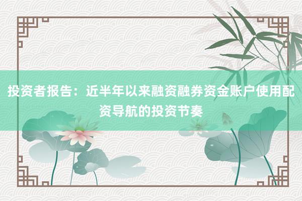 投资者报告：近半年以来融资融券资金账户使用配资导航的投资节奏