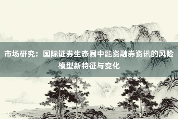 市场研究：国际证券生态圈中融资融券资讯的风险模型新特征与变化