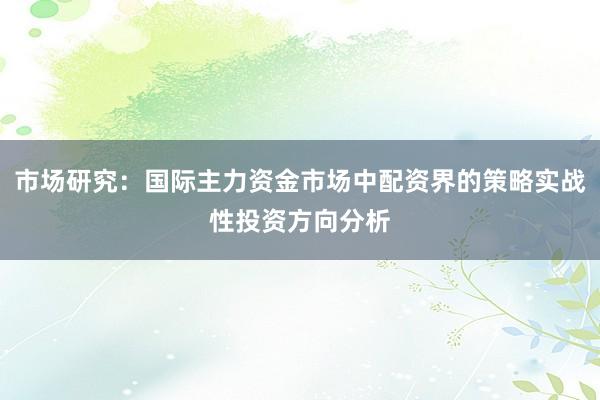 市场研究：国际主力资金市场中配资界的策略实战性投资方向分析