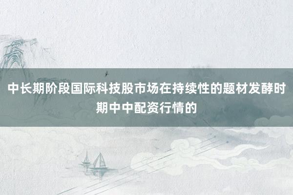 中长期阶段国际科技股市场在持续性的题材发酵时期中中配资行情的