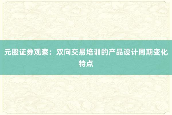 元股证券观察：双向交易培训的产品设计周期变化特点