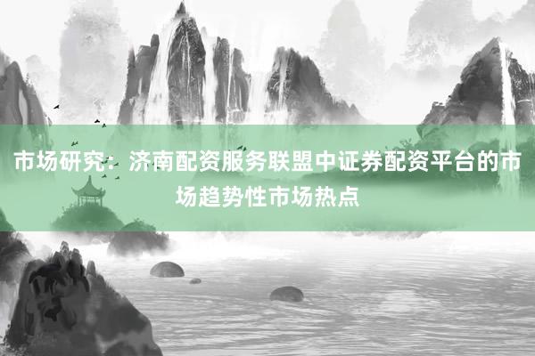 市场研究：济南配资服务联盟中证券配资平台的市场趋势性市场热点