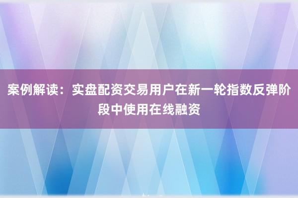 案例解读：实盘配资交易用户在新一轮指数反弹阶段中使用在线融资
