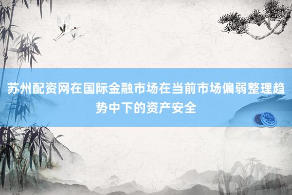 苏州配资网在国际金融市场在当前市场偏弱整理趋势中下的资产安全
