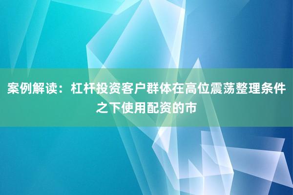 案例解读：杠杆投资客户群体在高位震荡整理条件之下使用配资的市