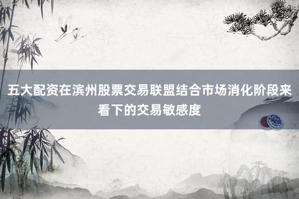 五大配资在滨州股票交易联盟结合市场消化阶段来看下的交易敏感度