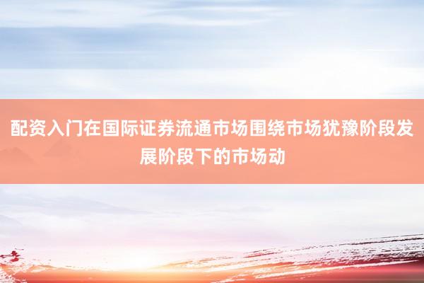 配资入门在国际证券流通市场围绕市场犹豫阶段发展阶段下的市场动