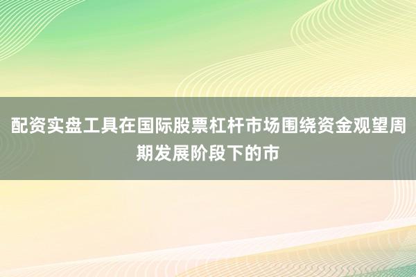 配资实盘工具在国际股票杠杆市场围绕资金观望周期发展阶段下的市