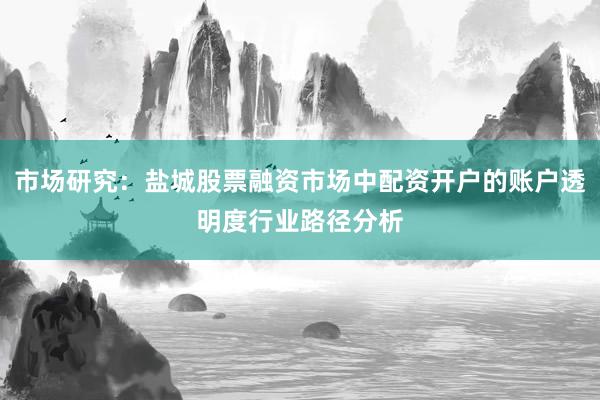 市场研究：盐城股票融资市场中配资开户的账户透明度行业路径分析