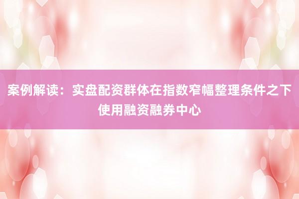 案例解读：实盘配资群体在指数窄幅整理条件之下使用融资融券中心