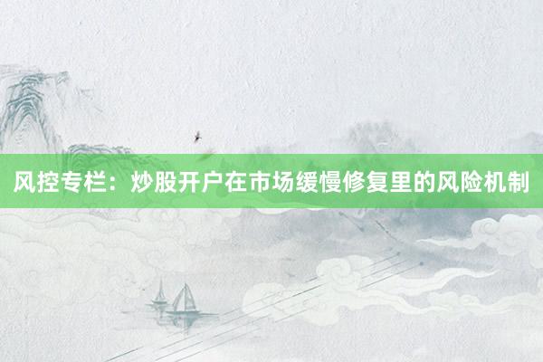 风控专栏：炒股开户在市场缓慢修复里的风险机制