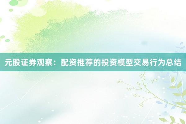 元股证券观察：配资推荐的投资模型交易行为总结