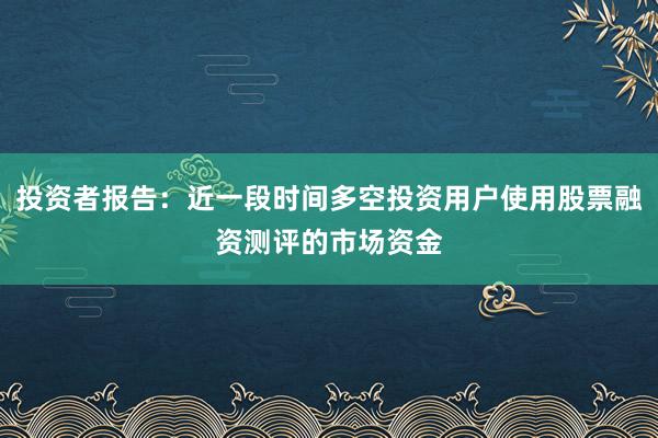 投资者报告：近一段时间多空投资用户使用股票融资测评的市场资金