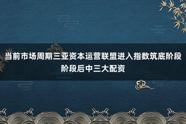 当前市场周期三亚资本运营联盟进入指数筑底阶段阶段后中三大配资