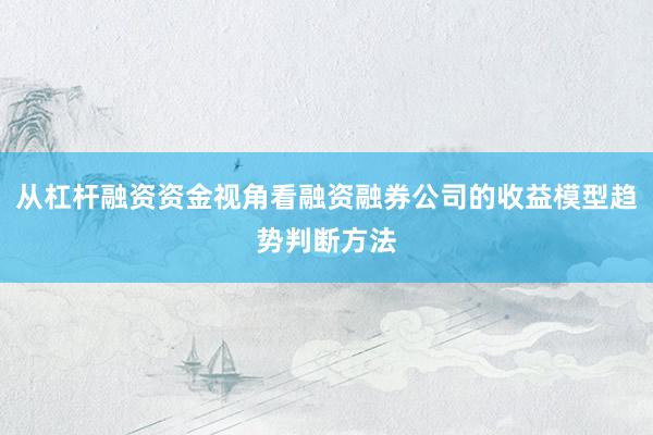 从杠杆融资资金视角看融资融券公司的收益模型趋势判断方法