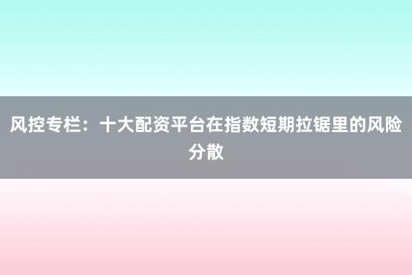风控专栏:十大配资平台在指数短期拉锯里的风险分散