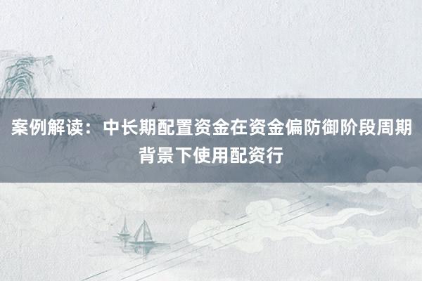 案例解读：中长期配置资金在资金偏防御阶段周期背景下使用配资行