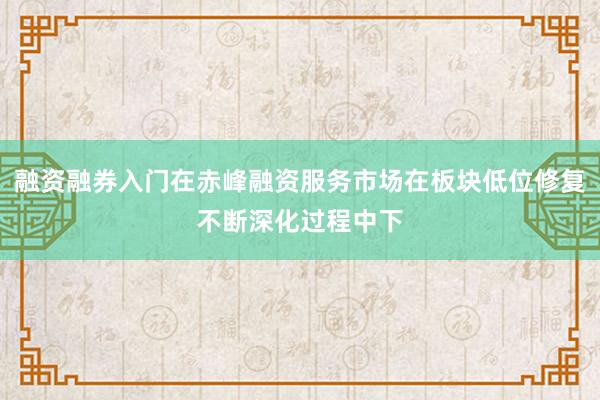 融资融券入门在赤峰融资服务市场在板块低位修复不断深化过程中下