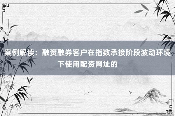 案例解读：融资融券客户在指数承接阶段波动环境下使用配资网址的