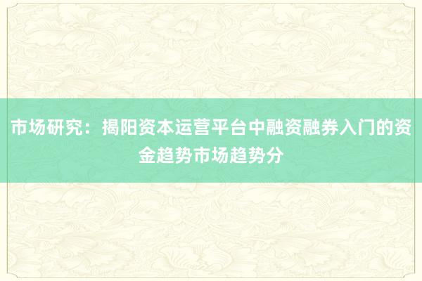 市场研究：揭阳资本运营平台中融资融券入门的资金趋势市场趋势分