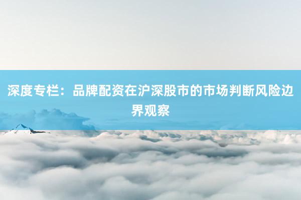 深度专栏：品牌配资在沪深股市的市场判断风险边界观察