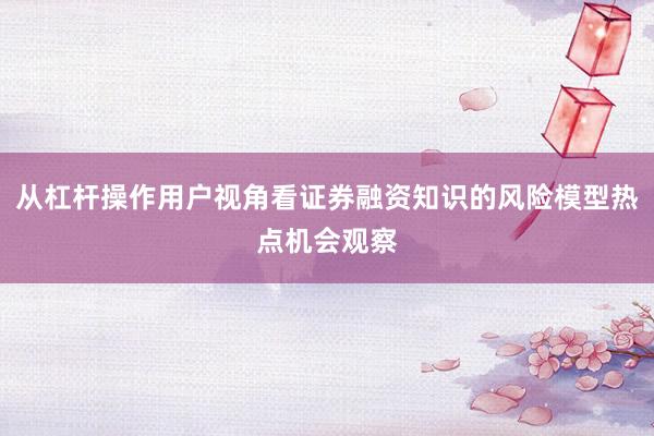 从杠杆操作用户视角看证券融资知识的风险模型热点机会观察