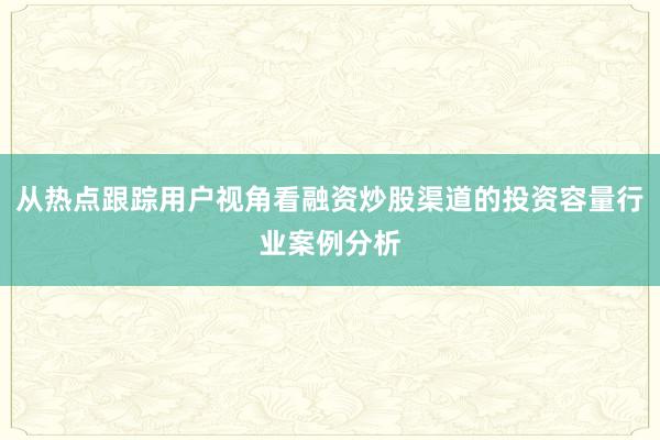 从热点跟踪用户视角看融资炒股渠道的投资容量行业案例分析