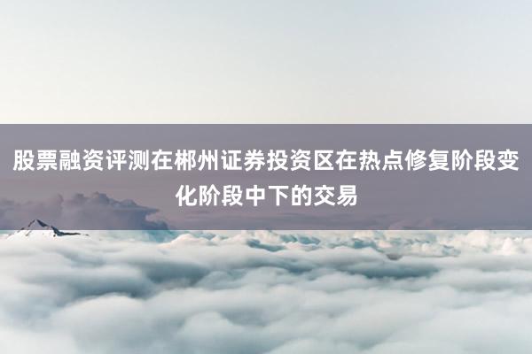 股票融资评测在郴州证券投资区在热点修复阶段变化阶段中下的交易